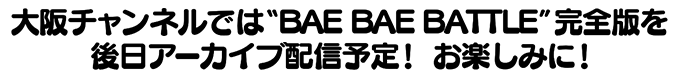 大阪チャンネルでは”BAE BAE BATTLE”完全版を後日アーカイブ配信予定！お楽しみに！