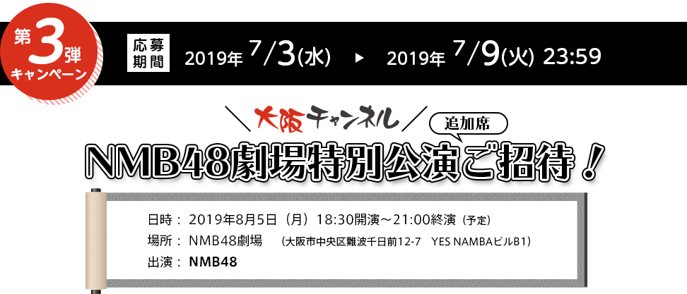 【第3弾】大阪チャンネルNMB48劇場特別公演追加ご招待！
													応募期間 2019年 7/3(水) ～ 2019年7/9(火) 23:59 
													日時： 2019年8月5日（月）18:30開演～21:00終演 予定。場所： NMB48劇場　大阪市中央区難波千日前12-7　YES NAMBAビルB1 出演： NMB48